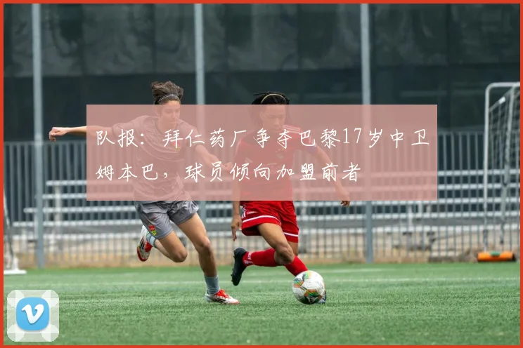 队报：拜仁药厂争夺巴黎17岁中卫姆本巴，球员倾向加盟前者
