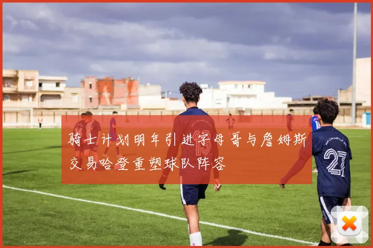 骑士计划明年引进字母哥与詹姆斯交易哈登重塑球队阵容