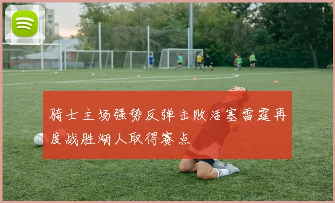 骑士主场强势反弹击败活塞雷霆再度战胜湖人取得赛点