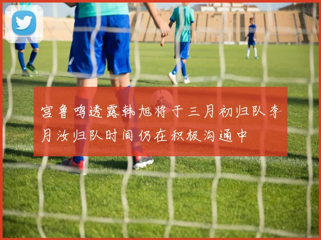 宫鲁鸣透露韩旭将于三月初归队李月汝归队时间仍在积极沟通中