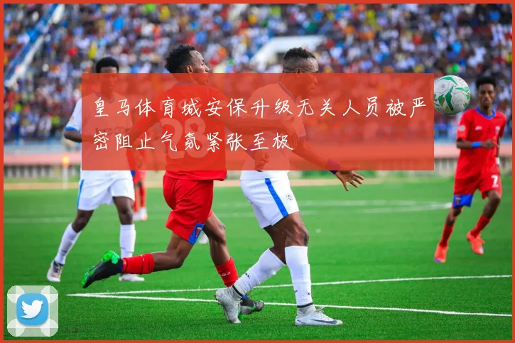 皇马体育城安保升级无关人员被严密阻止气氛紧张至极