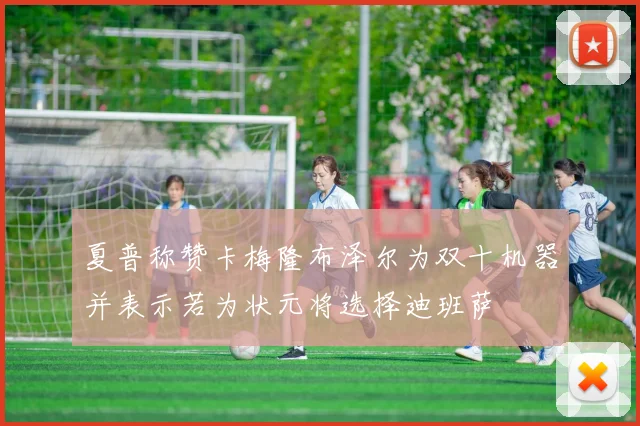 夏普称赞卡梅隆布泽尔为双十机器并表示若为状元将选择迪班萨