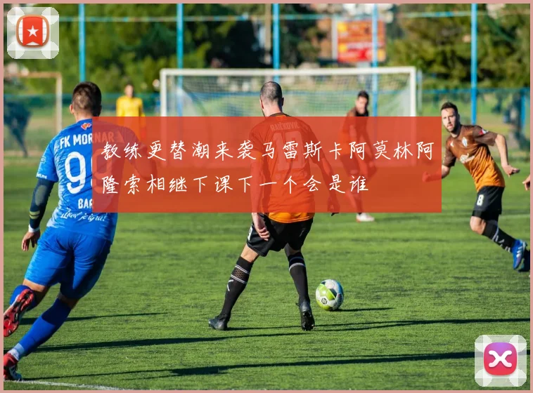 教练更替潮来袭马雷斯卡阿莫林阿隆索相继下课下一个会是谁