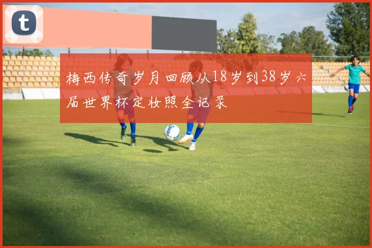 梅西传奇岁月回顾从18岁到38岁六届世界杯定妆照全记录