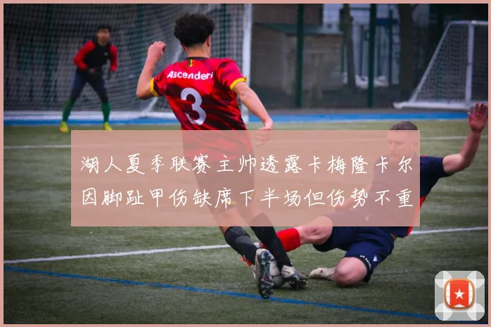 湖人夏季联赛主帅透露卡梅隆卡尔因脚趾甲伤缺席下半场但伤势不重