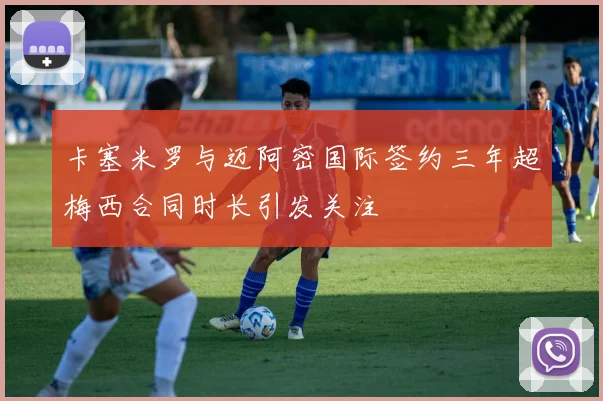 卡塞米罗与迈阿密国际签约三年超梅西合同时长引发关注