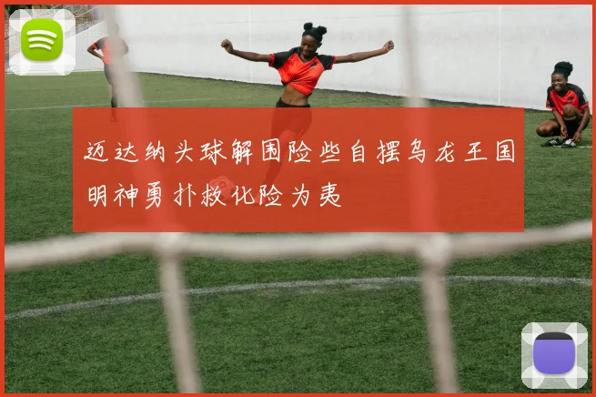 迈达纳头球解围险些自摆乌龙王国明神勇扑救化险为夷