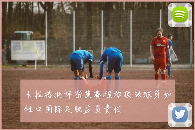 卡拉格批评密集赛程称顶级球员如牲口国际足联应负责任