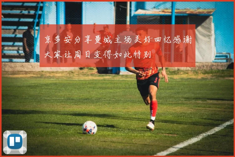 京多安分享曼城主场美好回忆感谢大家让周日变得如此特别