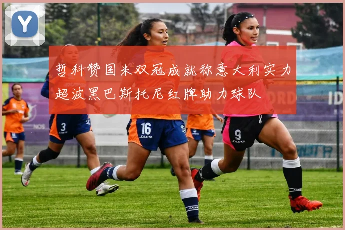 哲科赞国米双冠成就称意大利实力超波黑巴斯托尼红牌助力球队